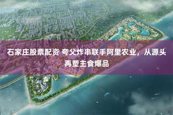 石家庄股票配资 夸父炸串联手阿里农业，从源头再塑主食爆品