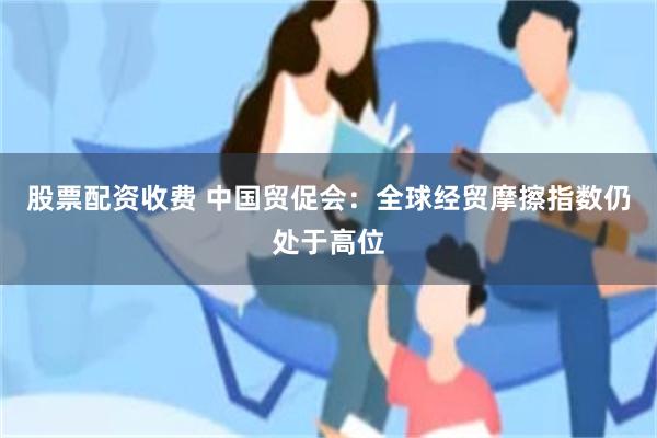 股票配资收费 中国贸促会：全球经贸摩擦指数仍处于高位