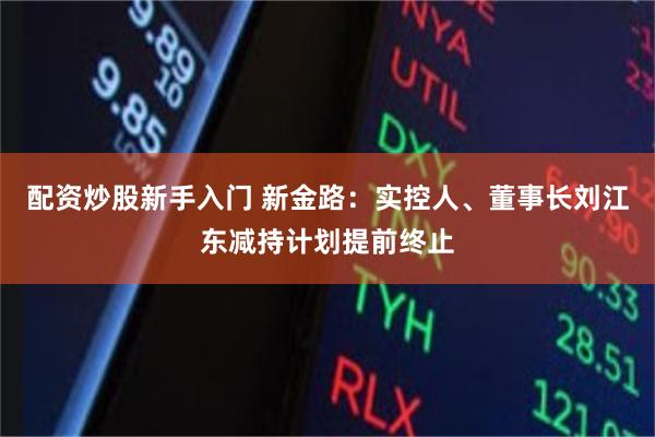 配资炒股新手入门 新金路：实控人、董事长刘江东减持计划提前终止