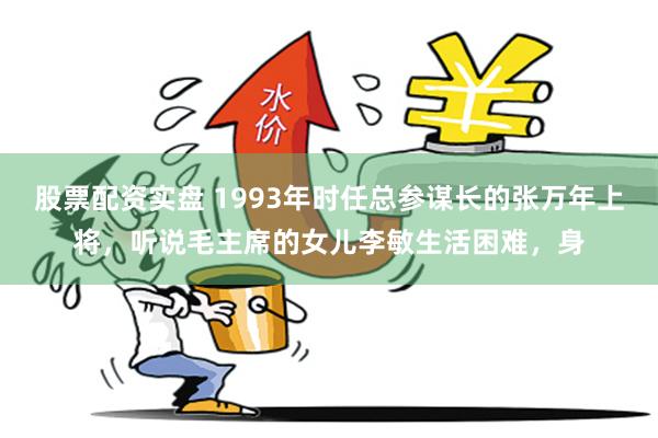 股票配资实盘 1993年时任总参谋长的张万年上将，听说毛主席的女儿李敏生活困难，身