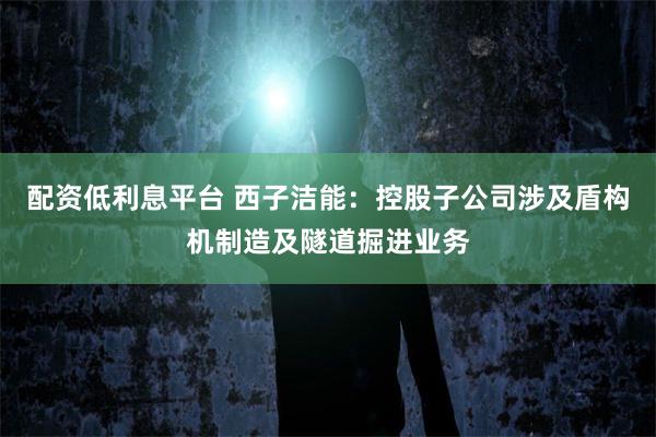 配资低利息平台 西子洁能：控股子公司涉及盾构机制造及隧道掘进业务