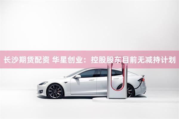 长沙期货配资 华星创业：控股股东目前无减持计划