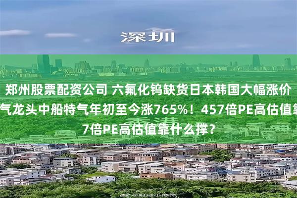 郑州股票配资公司 六氟化钨缺货日本韩国大幅涨价，电子特气龙头中船特气年初至今涨765%！457倍PE高估值靠什么撑？