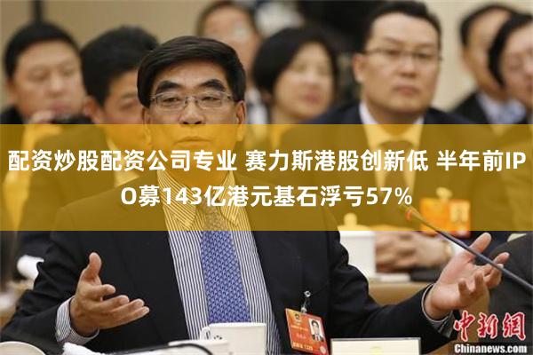 配资炒股配资公司专业 赛力斯港股创新低 半年前IPO募143亿港元基石浮亏57%