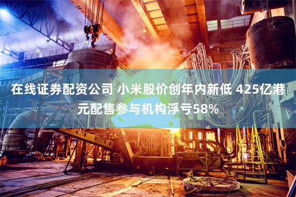 在线证券配资公司 小米股价创年内新低 425亿港元配售参与机构浮亏58%
