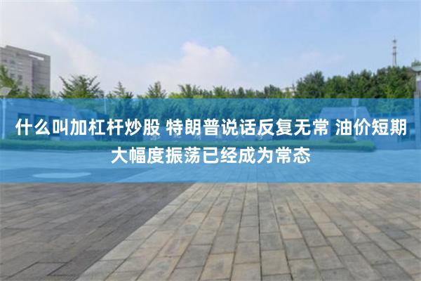 什么叫加杠杆炒股 特朗普说话反复无常 油价短期大幅度振荡已经成为常态