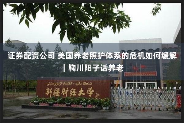 证券配资公司 美国养老照护体系的危机如何缓解︱鞠川阳子话养老