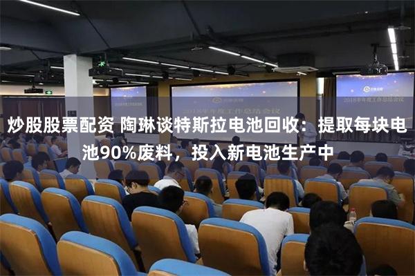 炒股股票配资 陶琳谈特斯拉电池回收：提取每块电池90%废料，投入新电池生产中