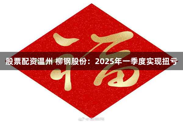 股票配资温州 柳钢股份：2025年一季度实现扭亏