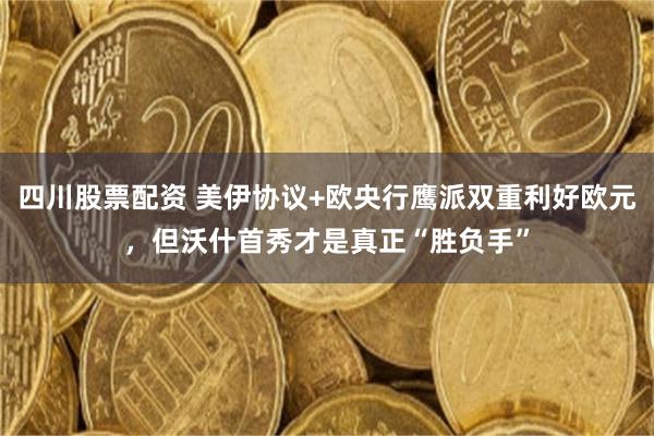 四川股票配资 美伊协议+欧央行鹰派双重利好欧元，但沃什首秀才是真正“胜负手”