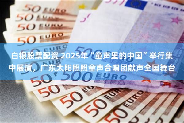 白银股票配资 2025年“童声里的中国”举行集中展演，广东太阳照照童声合唱团献声全国舞台