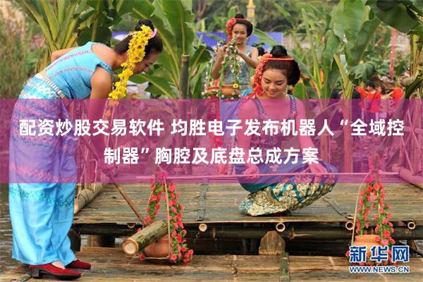 配资炒股交易软件 均胜电子发布机器人“全域控制器”胸腔及底盘总成方案
