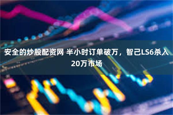 安全的炒股配资网 半小时订单破万，智己LS6杀入20万市场