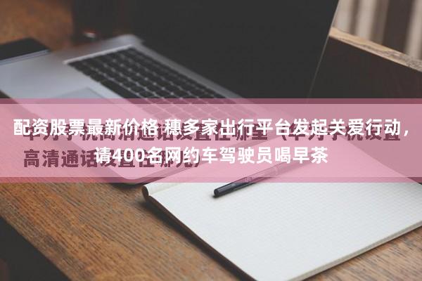 配资股票最新价格 穗多家出行平台发起关爱行动，请400名网约车驾驶员喝早茶