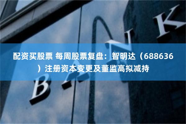 配资买股票 每周股票复盘：智明达（688636）注册资本变更及董监高拟减持