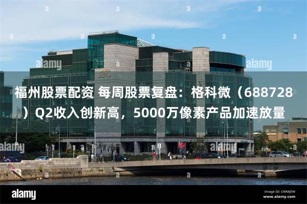 福州股票配资 每周股票复盘：格科微（688728）Q2收入创新高，5000万像素产品加速放量