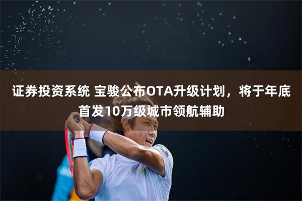 证券投资系统 宝骏公布OTA升级计划,将于年底首发10万级城市领航辅助