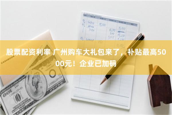 股票配资利率 广州购车大礼包来了，补贴最高5000元！企业已加码