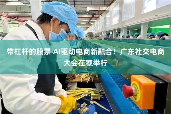 带杠杆的股票 AI驱动电商新融合！广东社交电商大会在穗举行
