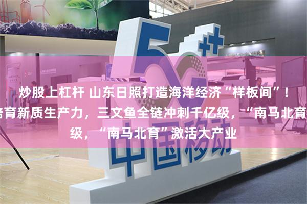 炒股上杠杆 山东日照打造海洋经济“样板间”！工厂化养虾培育新质生产力，三文鱼全链冲刺千亿级，“南马北育”激活大产业