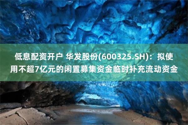低息配资开户 华发股份(600325.SH)：拟使用不超7亿元的闲置募集资金临时补充流动资金