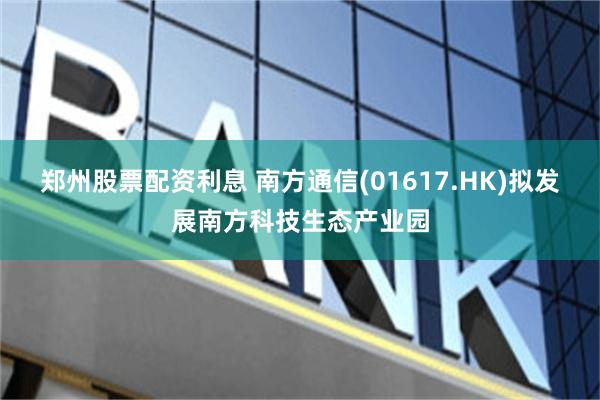 郑州股票配资利息 南方通信(01617.HK)拟发展南方科技生态产业园