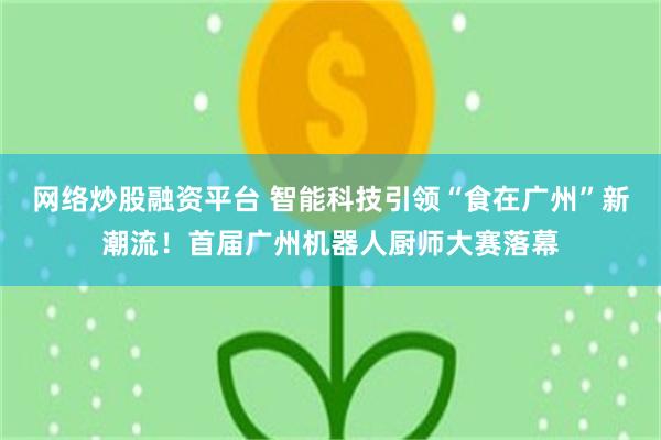 网络炒股融资平台 智能科技引领“食在广州”新潮流！首届广州机器人厨师大赛落幕