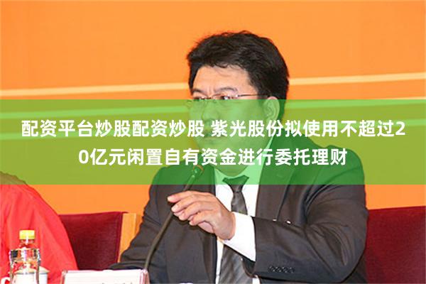 配资平台炒股配资炒股 紫光股份拟使用不超过20亿元闲置自有资金进行委托理财