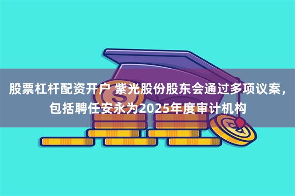 股票杠杆配资开户 紫光股份股东会通过多项议案，包括聘任安永为2025年度审计机构
