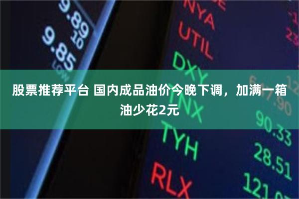 股票推荐平台 国内成品油价今晚下调，加满一箱油少花2元