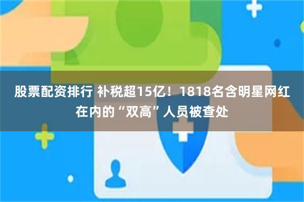 股票配资排行 补税超15亿！1818名含明星网红在内的“双高”人员被查处