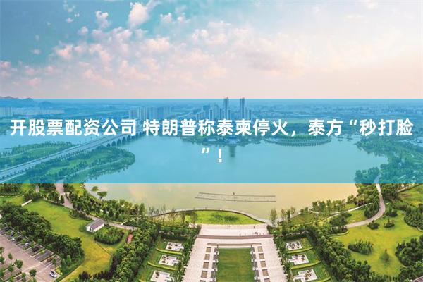 开股票配资公司 特朗普称泰柬停火，泰方“秒打脸”！