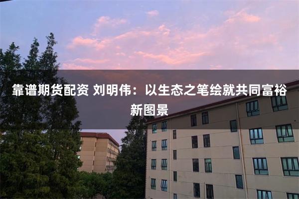 靠谱期货配资 刘明伟：以生态之笔绘就共同富裕新图景