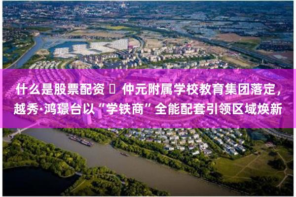 什么是股票配资 ​仲元附属学校教育集团落定，越秀·鸿璟台以“学铁商”全能配套引领区域焕新