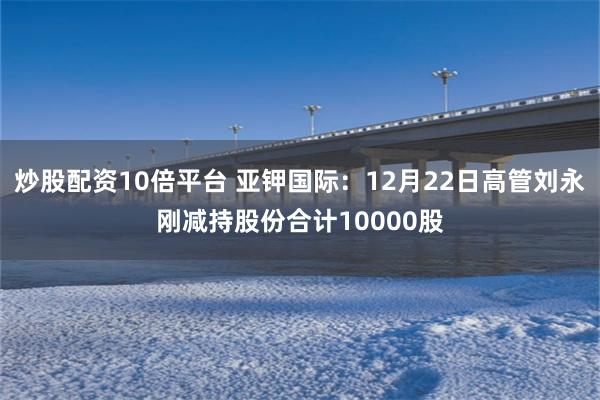 炒股配资10倍平台 亚钾国际：12月22日高管刘永刚减持股份合计10000股