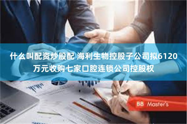 什么叫配资炒股配 海利生物控股子公司拟6120万元收购七家口腔连锁公司控股权