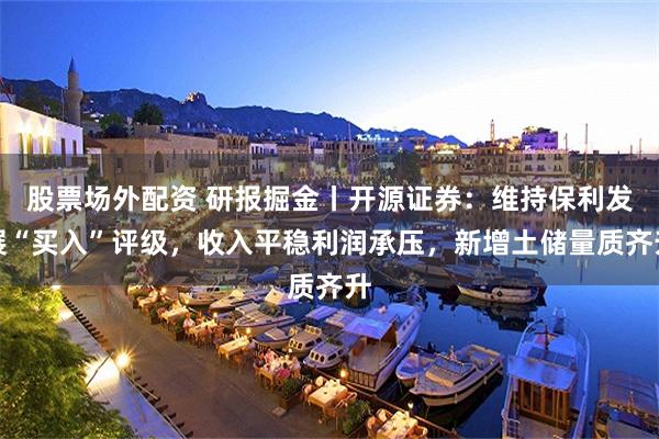 股票场外配资 研报掘金丨开源证券：维持保利发展“买入”评级，收入平稳利润承压，新增土储量质齐升