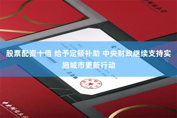 股票配资十倍 给予定额补助 中央财政继续支持实施城市更新行动