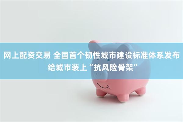 网上配资交易 全国首个韧性城市建设标准体系发布 给城市装上“抗风险骨架”
