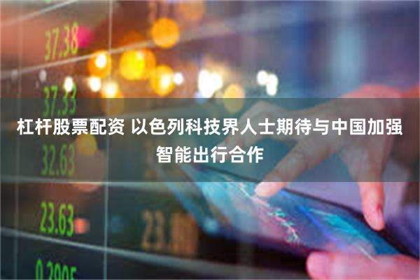 杠杆股票配资 以色列科技界人士期待与中国加强智能出行合作