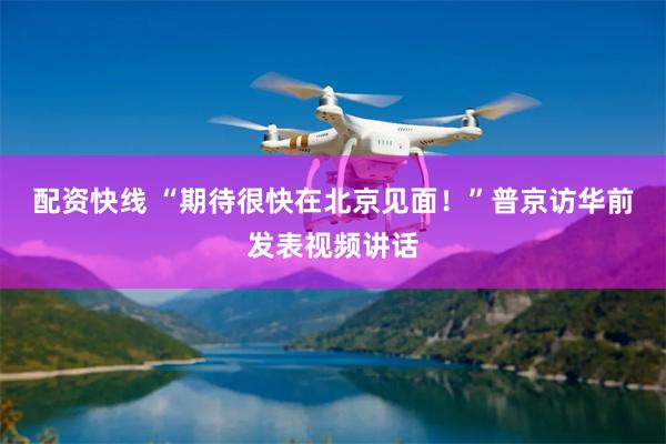配资快线 “期待很快在北京见面！”普京访华前发表视频讲话