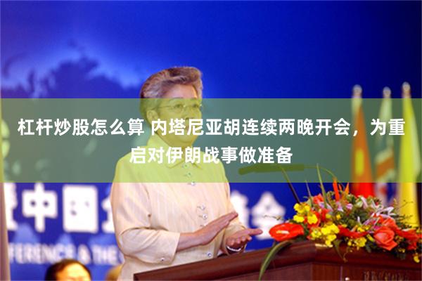 杠杆炒股怎么算 内塔尼亚胡连续两晚开会,为重启对伊朗战事做准备