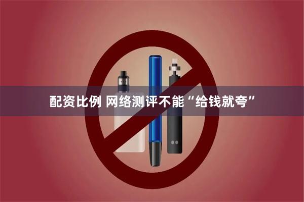 配资比例 网络测评不能“给钱就夸”