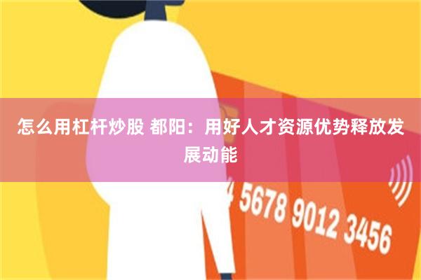 怎么用杠杆炒股 都阳：用好人才资源优势释放发展动能