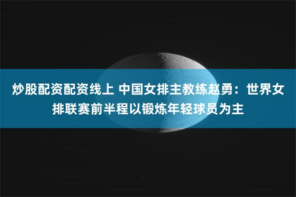 炒股配资配资线上 中国女排主教练赵勇：世界女排联赛前半程以锻炼年轻球员为主