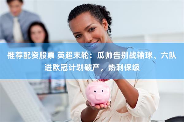 推荐配资股票 英超末轮：瓜帅告别战输球、六队进欧冠计划破产，热刺保级