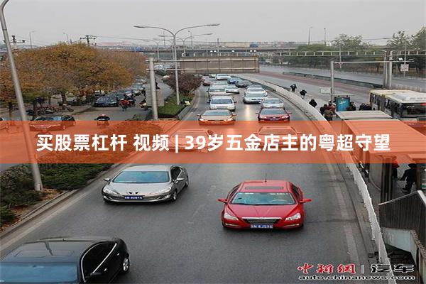 买股票杠杆 视频 | 39岁五金店主的粤超守望