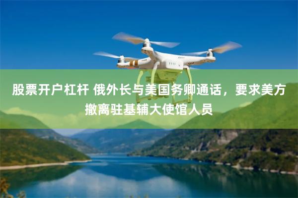 股票开户杠杆 俄外长与美国务卿通话，要求美方撤离驻基辅大使馆人员