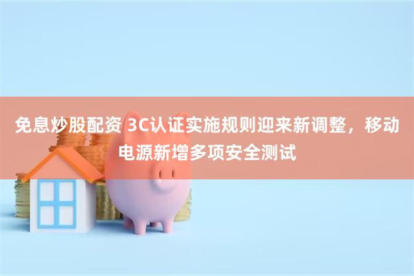 免息炒股配资 3C认证实施规则迎来新调整，移动电源新增多项安全测试