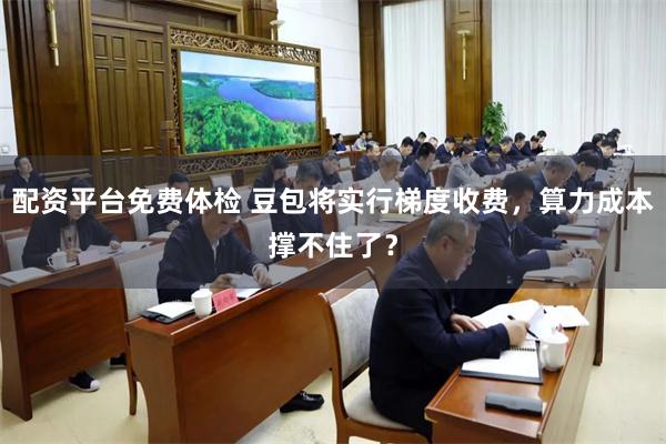 配资平台免费体检 豆包将实行梯度收费，算力成本撑不住了？